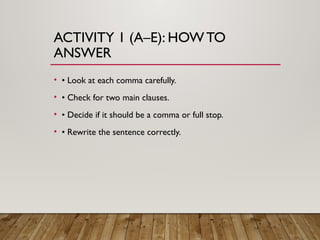 ACTIVITY 1 (A–E): HOW TO
ANSWER
• • Look at each comma carefully.
• • Check for two main clauses.
• • Decide if it should be a comma or full stop.
• • Rewrite the sentence correctly.
 