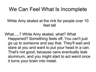 We Can Feel What Is Incomplete
While Amy skated at the rink for people over 10
feet tall
What.....? While Amy skated, what? What
Happened? Something feels off. You can't just
go up to someone and say that. They'll wait and
stare at you and want to put your head in a can.
That's not good, because cans eventually leak
aluminum, and you might start to act weird once
it turns your brain into metal.

 