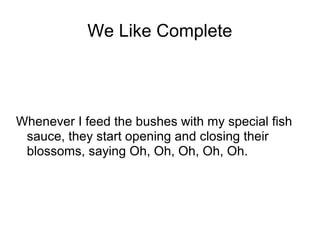 We Like Complete

Whenever I feed the bushes with my special fish
sauce, they start opening and closing their
blossoms, saying Oh, Oh, Oh, Oh, Oh.

 