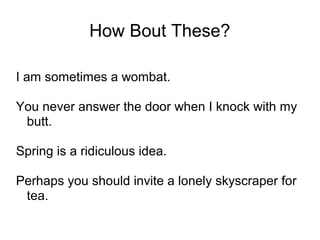 How Bout These?
I am sometimes a wombat.
You never answer the door when I knock with my
butt.
Spring is a ridiculous idea.
Perhaps you should invite a lonely skyscraper for
tea.

 