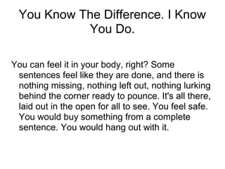 You Know The Difference. I Know
You Do.
You can feel it in your body, right? Some
sentences feel like they are done, and there is
nothing missing, nothing left out, nothing lurking
behind the corner ready to pounce. It's all there,
laid out in the open for all to see. You feel safe.
You would buy something from a complete
sentence. You would hang out with it.

 