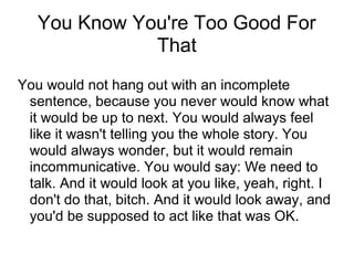 You Know You're Too Good For
That
You would not hang out with an incomplete
sentence, because you never would know what
it would be up to next. You would always feel
like it wasn't telling you the whole story. You
would always wonder, but it would remain
incommunicative. You would say: We need to
talk. And it would look at you like, yeah, right. I
don't do that, bitch. And it would look away, and
you'd be supposed to act like that was OK.

 