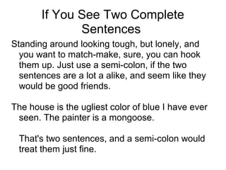 If You See Two Complete
Sentences
Standing around looking tough, but lonely, and
you want to match-make, sure, you can hook
them up. Just use a semi-colon, if the two
sentences are a lot a alike, and seem like they
would be good friends.
The house is the ugliest color of blue I have ever
seen. The painter is a mongoose.
That's two sentences, and a semi-colon would
treat them just fine.

 