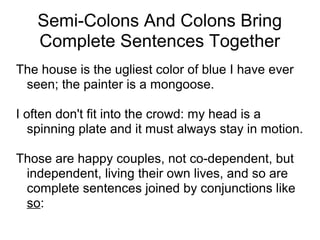 Semi-Colons And Colons Bring
Complete Sentences Together
The house is the ugliest color of blue I have ever
seen; the painter is a mongoose.
I often don't fit into the crowd: my head is a
spinning plate and it must always stay in motion.
Those are happy couples, not co-dependent, but
independent, living their own lives, and so are
complete sentences joined by conjunctions like
so:

 