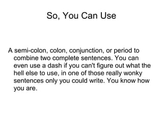 So, You Can Use

A semi-colon, colon, conjunction, or period to
combine two complete sentences. You can
even use a dash if you can't figure out what the
hell else to use, in one of those really wonky
sentences only you could write. You know how
you are.

 