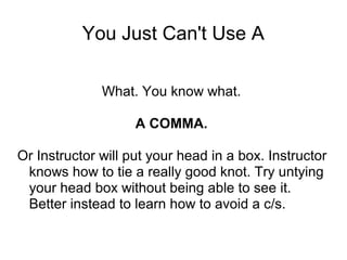 You Just Can't Use A
What. You know what.
A COMMA.
Or Instructor will put your head in a box. Instructor
knows how to tie a really good knot. Try untying
your head box without being able to see it.
Better instead to learn how to avoid a c/s.

 
