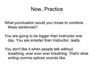 Now, Practice
What punctuation would you chose to combine
these sentences?
You are going to be bigger than Instructor one
day. You are smarter than Instructor, really.
You don't like it when people talk without
breathing, ever ever ever breathing. That's what
writing comma splices sounds like.

 