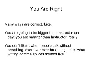 You Are Right
Many ways are correct. Like:
You are going to be bigger than Instructor one
day; you are smarter than Instructor, really.
You don't like it when people talk without
breathing, ever ever ever breathing: that's what
writing comma splices sounds like.

 