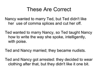 These Are Correct
Nancy wanted to marry Ted, but Ted didn't like
her use of comma splices and cut her off.
Ted wanted to marry Nancy, so Ted taught Nancy
how to write the way she spoke, intelligently,
with poise.
Ted and Nancy married; they became nudists.
Ted and Nancy got arrested: they decided to wear
clothing after that, but they didn't like it one bit.

 