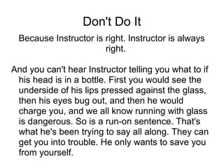 Don't Do It
Because Instructor is right. Instructor is always
right.
And you can't hear Instructor telling you what to if
his head is in a bottle. First you would see the
underside of his lips pressed against the glass,
then his eyes bug out, and then he would
charge you, and we all know running with glass
is dangerous. So is a run-on sentence. That's
what he's been trying to say all along. They can
get you into trouble. He only wants to save you
from yourself.

 