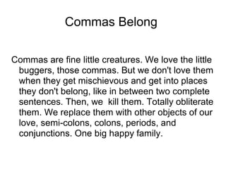 Commas Belong
Commas are fine little creatures. We love the little
buggers, those commas. But we don't love them
when they get mischievous and get into places
they don't belong, like in between two complete
sentences. Then, we kill them. Totally obliterate
them. We replace them with other objects of our
love, semi-colons, colons, periods, and
conjunctions. One big happy family.

 