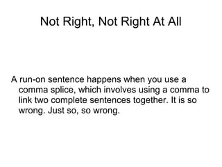 Not Right, Not Right At All

A run-on sentence happens when you use a
comma splice, which involves using a comma to
link two complete sentences together. It is so
wrong. Just so, so wrong.

 