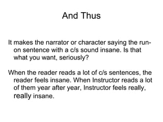 And Thus
It makes the narrator or character saying the runon sentence with a c/s sound insane. Is that
what you want, seriously?
When the reader reads a lot of c/s sentences, the
reader feels insane. When Instructor reads a lot
of them year after year, Instructor feels really,
really insane.

 