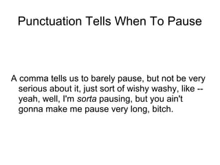 Punctuation Tells When To Pause

A comma tells us to barely pause, but not be very
serious about it, just sort of wishy washy, like -yeah, well, I'm sorta pausing, but you ain't
gonna make me pause very long, bitch.

 