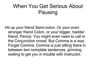 When You Get Serious About
Pausing
Hit up your friend Semi-colon. Or your even
stronger friend Colon, or your bigger, badder
friend, Period. You might even need to call in
the Conjunction crowd. But Comma is a wus.
Forget Comma. Comma is just sitting there in
between two complete sentences, grinning,
waiting to get you in trouble with Instructor.

 