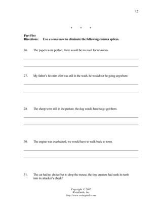 12




                                      *        *       *

Part Five
Directions:    Use a semicolon to eliminate the following comma splices.


26.    The papers were perfect, there would be no need for revisions.

________________________________________________________________________

________________________________________________________________________


27.    My father’s favorite shirt was still in the wash, he would not be going anywhere.

________________________________________________________________________

________________________________________________________________________




28.    The sheep were still in the pasture, the dog would have to go get them.

________________________________________________________________________

________________________________________________________________________




30.    The engine was overheated, we would have to walk back to town.

________________________________________________________________________

________________________________________________________________________




31.    The cat had no choice but to drop the mouse, the tiny creature had sunk its teeth
       into its attacker’s cheek!


                                        Copyright © 2002
                                         WriteGuide, Inc.
                                   http://www.writeguide.com
 