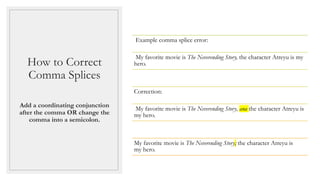 How to Correct
Comma Splices
Add a coordinating conjunction
after the comma OR change the
comma into a semicolon.
Example comma splice error:
My favorite movie is The Neverending Story, the character Atreyu is my
hero.
Correction:
My favorite movie is The Neverending Story, and the character Atreyu is
my hero.
My favorite movie is The Neverending Story; the character Atreyu is
my hero.
 