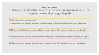 Read this run-on:
• Dwayne checked his essay for errors before turning it in he felt
certain he would get a good grade.
Which makes this sentence correct?
A. Dwayne checked his essay for errors, before turning it in, he felt certain he would get a good grade.
B. Dwayne checked his essay for errors before turning it in: he felt certain he would get a good grade.
C. Dwayne checked his essay for errors before turning it in; he felt certain that he would get a good grade.
D. Dwayne checked his essay for errors before turning it in he felt certain he would get a good grade.
 