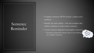 Sentence
Reminder
◦ Complete sentences MUST include a subject and a
predicate.
◦ Identify the main subject, verb and complete idea
within a sentence to write correct sentence.
◦ Correct sentence fragments (incomplete sentences).
◦ Sometimes dependent clauses trick us into thinking they
are complete sentences.
 