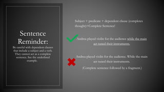 Sentence
Reminder:
Be careful with dependent clauses
that include a subject and a verb.
They cannot act as a complete
sentence. See the underlined
example.
Subject + predicate + dependent clause (completes
thought)=Complete Sentence!
Andrea played violin for the audience while the main
act tuned their instruments.
Andrea played violin for the audience. While the main
act tuned their instruments.
(Complete sentence followed by a fragment.)
 