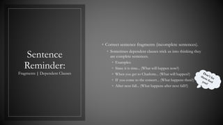 Sentence
Reminder:
Fragments | Dependent Clauses
◦ Correct sentence fragments (incomplete sentences).
◦ Sometimes dependent clauses trick us into thinking they
are complete sentences.
◦ Examples:
◦ Since it is time... (What will happen now?)
◦ When you get to Charlotte... (What will happen?)
◦ If you come to the concert... (What happens then?)
◦ After next fall... (What happens after next fall?!)
 