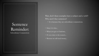 Sentence
Reminder:
Subordinate Conjunctions
Wait, don't these examples have a subject and a verb?!
Why aren't they sentences?
◦ It is because they are subordinate conjunctions.
◦ Since it is time...
◦ When you get to Charlotte...
◦ If you come to the concert...
◦ Because we still need money...
 