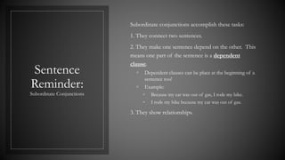 Sentence
Reminder:
Subordinate Conjunctions
Subordinate conjunctions accomplish these tasks:
1. They connect two sentences.
2. They make one sentence depend on the other. This
means one part of the sentence is a dependent
clause.
◦ Dependent clauses can be place at the beginning of a
sentence too!
◦ Example:
◦ Because my car was out of gas, I rode my bike.
◦ I rode my bike because my car was out of gas.
3. They show relationships.
 