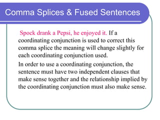 Comma Splices & Fused Sentences
Spock drank a Pepsi, he enjoyed it. If a
coordinating conjunction is used to correct this
comma splice the meaning will change slightly for
each coordinating conjunction used.
In order to use a coordinating conjunction, the
sentence must have two independent clauses that
make sense together and the relationship implied by
the coordinating conjunction must also make sense.
 