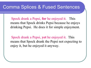 Comma Splices & Fused Sentences
Spock drank a Pepsi, for he enjoyed it. This
means that Spock drinks Pepsi because he enjoys
drinking Pepsi. He does it for simple enjoyment.
Spock drank a Pepsi, yet he enjoyed it. This
means that Spock drank the Pepsi not expecting to
enjoy it, but he enjoyed it anyway.
 