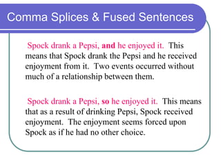 Comma Splices & Fused Sentences
Spock drank a Pepsi, and he enjoyed it. This
means that Spock drank the Pepsi and he received
enjoyment from it. Two events occurred without
much of a relationship between them.
Spock drank a Pepsi, so he enjoyed it. This means
that as a result of drinking Pepsi, Spock received
enjoyment. The enjoyment seems forced upon
Spock as if he had no other choice.
 