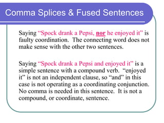 Comma Splices & Fused Sentences
Saying “Spock drank a Pepsi, nor he enjoyed it” is
faulty coordination. The connecting word does not
make sense with the other two sentences.
Saying “Spock drank a Pepsi and enjoyed it” is a
simple sentence with a compound verb. “enjoyed
it” is not an independent clause, so “and” in this
case is not operating as a coordinating conjunction.
No comma is needed in this sentence. It is not a
compound, or coordinate, sentence.
 