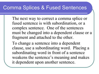 Comma Splices & Fused Sentences
The next way to correct a comma splice or
fused sentence is with subordination, or a
complex sentence. One of the sentences
must be changed into a dependent clause or a
fragment and attached to the other.
To change a sentence into a dependent
clause, use a subordinating word. Placing a
subordinating word in front of a sentence
weakens the sentence’s meaning and makes
it dependent upon another sentence.
 
