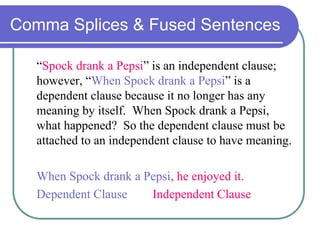 Comma Splices & Fused Sentences
“Spock drank a Pepsi” is an independent clause;
however, “When Spock drank a Pepsi” is a
dependent clause because it no longer has any
meaning by itself. When Spock drank a Pepsi,
what happened? So the dependent clause must be
attached to an independent clause to have meaning.
When Spock drank a Pepsi, he enjoyed it.
Dependent Clause Independent Clause
 