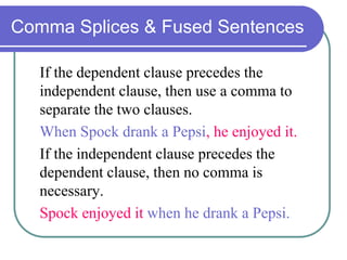 Comma Splices & Fused Sentences
If the dependent clause precedes the
independent clause, then use a comma to
separate the two clauses.
When Spock drank a Pepsi, he enjoyed it.
If the independent clause precedes the
dependent clause, then no comma is
necessary.
Spock enjoyed it when he drank a Pepsi.
 