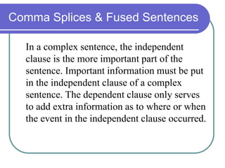 Comma Splices & Fused Sentences
In a complex sentence, the independent
clause is the more important part of the
sentence. Important information must be put
in the independent clause of a complex
sentence. The dependent clause only serves
to add extra information as to where or when
the event in the independent clause occurred.
 