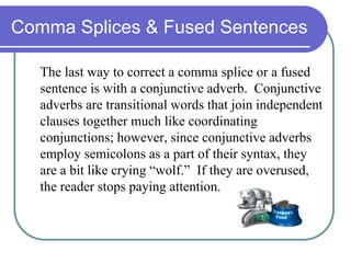 Comma Splices & Fused Sentences
The last way to correct a comma splice or a fused
sentence is with a conjunctive adverb. Conjunctive
adverbs are transitional words that join independent
clauses together much like coordinating
conjunctions; however, since conjunctive adverbs
employ semicolons as a part of their syntax, they
are a bit like crying “wolf.” If they are overused,
the reader stops paying attention.
 