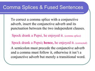 Comma Splices & Fused Sentences
To correct a comma splice with a conjunctive
adverb, insert the conjunctive adverb and its
punctuation between the two independent clauses.
Spock drank a Pepsi, he enjoyed it. (comma splice)
Spock drank a Pepsi; hence, he enjoyed it. (corrected)
A semicolon must precede the conjunctive adverb
and a comma must follow it, otherwise it isn’t a
conjunctive adverb but merely a transitional word.
 