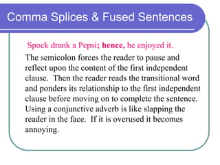 Comma Splices & Fused Sentences
Spock drank a Pepsi; hence, he enjoyed it.
The semicolon forces the reader to pause and
reflect upon the content of the first independent
clause. Then the reader reads the transitional word
and ponders its relationship to the first independent
clause before moving on to complete the sentence.
Using a conjunctive adverb is like slapping the
reader in the face. If it is overused it becomes
annoying.
 