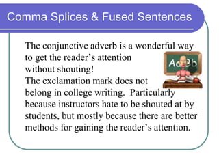 Comma Splices & Fused Sentences
The conjunctive adverb is a wonderful way
to get the reader’s attention
without shouting!
The exclamation mark does not
belong in college writing. Particularly
because instructors hate to be shouted at by
students, but mostly because there are better
methods for gaining the reader’s attention.
 