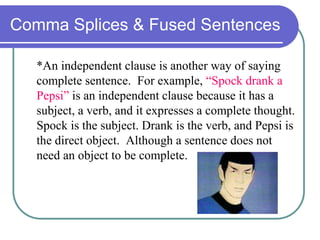 Comma Splices & Fused Sentences
*An independent clause is another way of saying
complete sentence. For example, “Spock drank a
Pepsi” is an independent clause because it has a
subject, a verb, and it expresses a complete thought.
Spock is the subject. Drank is the verb, and Pepsi is
the direct object. Although a sentence does not
need an object to be complete.
 