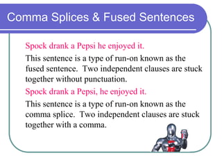 Comma Splices & Fused Sentences
Spock drank a Pepsi he enjoyed it.
This sentence is a type of run-on known as the
fused sentence. Two independent clauses are stuck
together without punctuation.
Spock drank a Pepsi, he enjoyed it.
This sentence is a type of run-on known as the
comma splice. Two independent clauses are stuck
together with a comma.
 