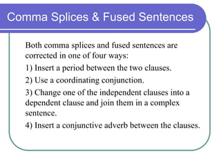 Comma Splices & Fused Sentences
Both comma splices and fused sentences are
corrected in one of four ways:
1) Insert a period between the two clauses.
2) Use a coordinating conjunction.
3) Change one of the independent clauses into a
dependent clause and join them in a complex
sentence.
4) Insert a conjunctive adverb between the clauses.
 