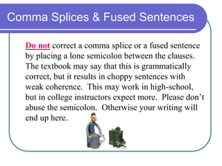 Comma Splices & Fused Sentences
Do not correct a comma splice or a fused sentence
by placing a lone semicolon between the clauses.
The textbook may say that this is grammatically
correct, but it results in choppy sentences with
weak coherence. This may work in high-school,
but in college instructors expect more. Please don’t
abuse the semicolon. Otherwise your writing will
end up here.
 