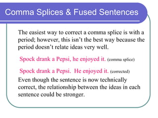 Comma Splices & Fused Sentences
The easiest way to correct a comma splice is with a
period; however, this isn’t the best way because the
period doesn’t relate ideas very well.
Spock drank a Pepsi, he enjoyed it. (comma splice)
Spock drank a Pepsi. He enjoyed it. (corrected)
Even though the sentence is now technically
correct, the relationship between the ideas in each
sentence could be stronger.
 