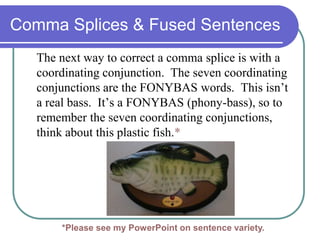 Comma Splices & Fused Sentences
The next way to correct a comma splice is with a
coordinating conjunction. The seven coordinating
conjunctions are the FONYBAS words. This isn’t
a real bass. It’s a FONYBAS (phony-bass), so to
remember the seven coordinating conjunctions,
think about this plastic fish.*
*Please see my PowerPoint on sentence variety.
 