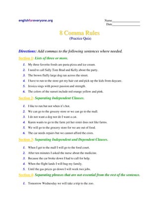 englishforeveryone.org                                              Name________________
                                                                     Date________________


                                8 Comma Rules
                                        (Practice Quiz)


Directions: Add commas to the following sentences where needed.
Section 1: Lists of three or more.
  1. My three favorite foods are pasta pizza and ice cream.
  2. I need to call Sally Tom Brad and Kelly about the party.
  3. The brown fluffy large dog ran across the street.
  4. I have to run to the store get my hair cut and pick up the kids from daycare.
  5. Jessica sings with power passion and strength.
  6. The colors of the sunset include red orange yellow and pink.

Section 2: Separating Independent Clauses.

  1. I like to run but not when it’s hot.
  2. We can go to the grocery store or we can go to the mall.
  3. I do not want a dog nor do I want a cat.
  4. Karen wants to go to the farm yet her sister does not like farms.
  5. We will go to the grocery store for we are out of food.
  6. The car needs repairs but we cannot afford the costs.

Section 3: Separating Independent and Dependent Clauses.

  1. When I get to the mall I will go to the food court.
  2. After ten minutes I asked the nurse about the medicine.
  3. Because the car broke down I had to call for help.
  4. When the flight lands I will hug my family.
  5. Until the gas prices go down I will work two jobs.
Section 4: Separating phrases that are not essential from the rest of the sentence.

  1. Tomorrow Wednesday we will take a trip to the zoo.
 