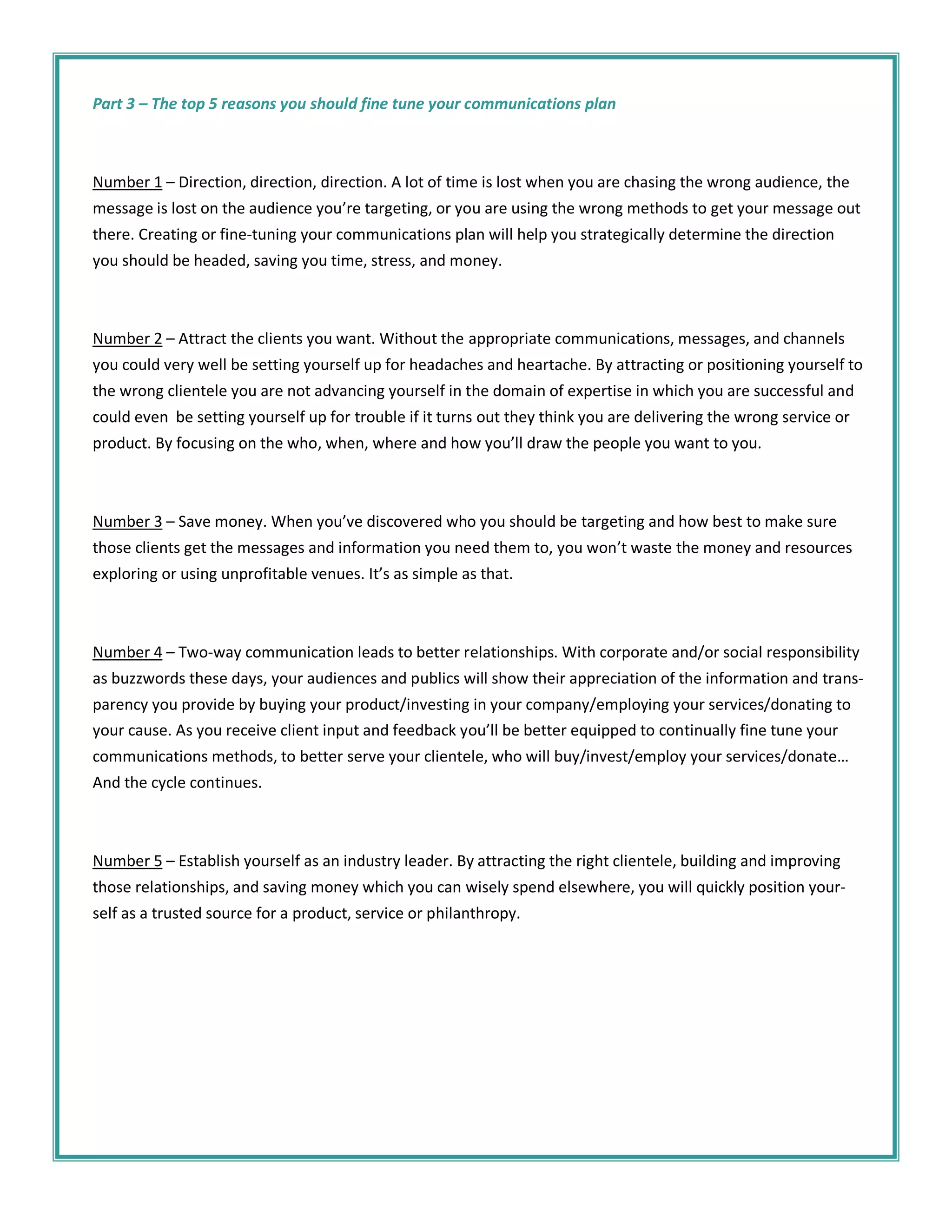 Part 3 – The top 5 reasons you should fine tune your communications plan



Number 1 – Direction, direction, direction. A lot of time is lost when you are chasing the wrong audience, the
message is lost on the audience you’re targeting, or you are using the wrong methods to get your message out
there. Creating or fine-tuning your communications plan will help you strategically determine the direction
you should be headed, saving you time, stress, and money.



Number 2 – Attract the clients you want. Without the appropriate communications, messages, and channels
you could very well be setting yourself up for headaches and heartache. By attracting or positioning yourself to
the wrong clientele you are not advancing yourself in the domain of expertise in which you are successful and
could even be setting yourself up for trouble if it turns out they think you are delivering the wrong service or
product. By focusing on the who, when, where and how you’ll draw the people you want to you.



Number 3 – Save money. When you’ve discovered who you should be targeting and how best to make sure
those clients get the messages and information you need them to, you won’t waste the money and resources
exploring or using unprofitable venues. It’s as simple as that.



Number 4 – Two-way communication leads to better relationships. With corporate and/or social responsibility
as buzzwords these days, your audiences and publics will show their appreciation of the information and trans-
parency you provide by buying your product/investing in your company/employing your services/donating to
your cause. As you receive client input and feedback you’ll be better equipped to continually fine tune your
communications methods, to better serve your clientele, who will buy/invest/employ your services/donate…
And the cycle continues.



Number 5 – Establish yourself as an industry leader. By attracting the right clientele, building and improving
those relationships, and saving money which you can wisely spend elsewhere, you will quickly position your-
self as a trusted source for a product, service or philanthropy.
 