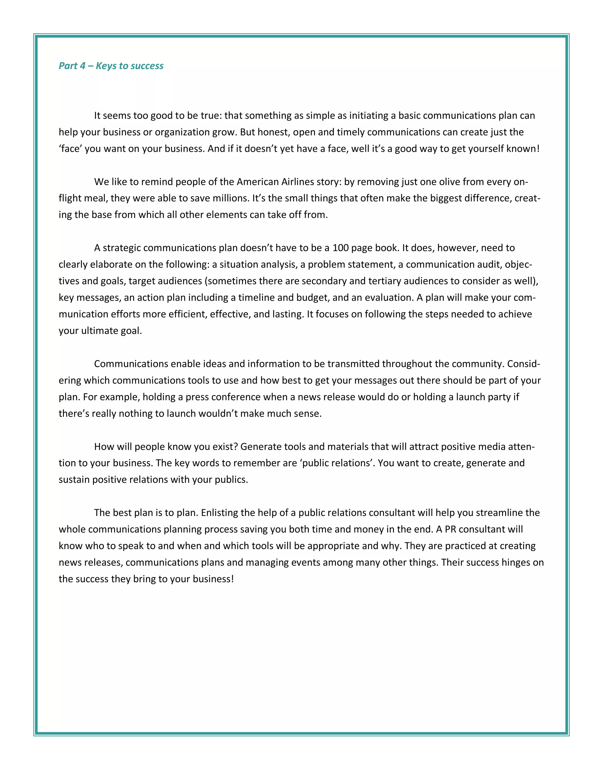 Part 4 – Keys to success



        It seems too good to be true: that something as simple as initiating a basic communications plan can
help your business or organization grow. But honest, open and timely communications can create just the
‘face’ you want on your business. And if it doesn’t yet have a face, well it’s a good way to get yourself known!


        We like to remind people of the American Airlines story: by removing just one olive from every on-
flight meal, they were able to save millions. It’s the small things that often make the biggest difference, creat-
ing the base from which all other elements can take off from.


        A strategic communications plan doesn’t have to be a 100 page book. It does, however, need to
clearly elaborate on the following: a situation analysis, a problem statement, a communication audit, objec-
tives and goals, target audiences (sometimes there are secondary and tertiary audiences to consider as well),
key messages, an action plan including a timeline and budget, and an evaluation. A plan will make your com-
munication efforts more efficient, effective, and lasting. It focuses on following the steps needed to achieve
your ultimate goal.


        Communications enable ideas and information to be transmitted throughout the community. Consid-
ering which communications tools to use and how best to get your messages out there should be part of your
plan. For example, holding a press conference when a news release would do or holding a launch party if
there’s really nothing to launch wouldn’t make much sense.


         How will people know you exist? Generate tools and materials that will attract positive media atten-
tion to your business. The key words to remember are ‘public relations’. You want to create, generate and
sustain positive relations with your publics.


        The best plan is to plan. Enlisting the help of a public relations consultant will help you streamline the
whole communications planning process saving you both time and money in the end. A PR consultant will
know who to speak to and when and which tools will be appropriate and why. They are practiced at creating
news releases, communications plans and managing events among many other things. Their success hinges on
the success they bring to your business!
 