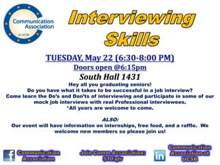 TUESDAY, May 22 (6:30-8:00 PM)
                         Doors open @6:15pm
                           South Hall 1431
                       Hey all you graduating seniors!
       Do you have what it takes to be successful in a job interview?
Come learn the Do’s and Don’ts of interviewing and participate in some of our
         mock job interviews with real Professional interviewees.
                      *All years are welcome to come.

                                    ALSO:
  Our event will have information on internships, free food, and a raffle. We
                  welcome new members so please join us!
 