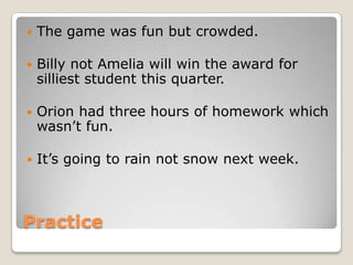   The game was fun but crowded.

   Billy not Amelia will win the award for
    silliest student this quarter.

   Orion had three hours of homework which
    wasn’t fun.

   It’s going to rain not snow next week.



Practice
 